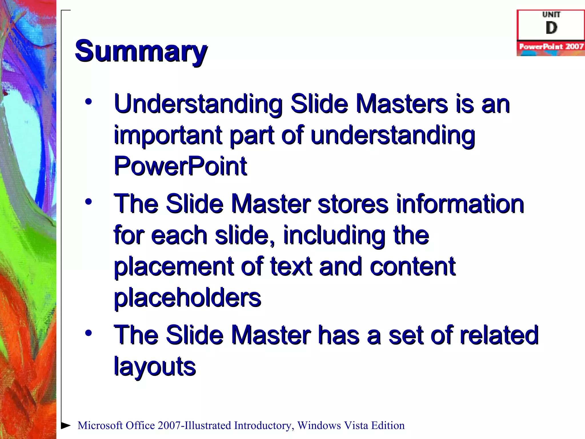 Summary Understanding Slide Masters is an important part of understanding PowerPoint The Slide Master stores information for each slide, including the placement of text and content placeholders The Slide Master has a set of related layouts Microsoft Office 2007-Illustrated Introductory, Windows Vista Edition 