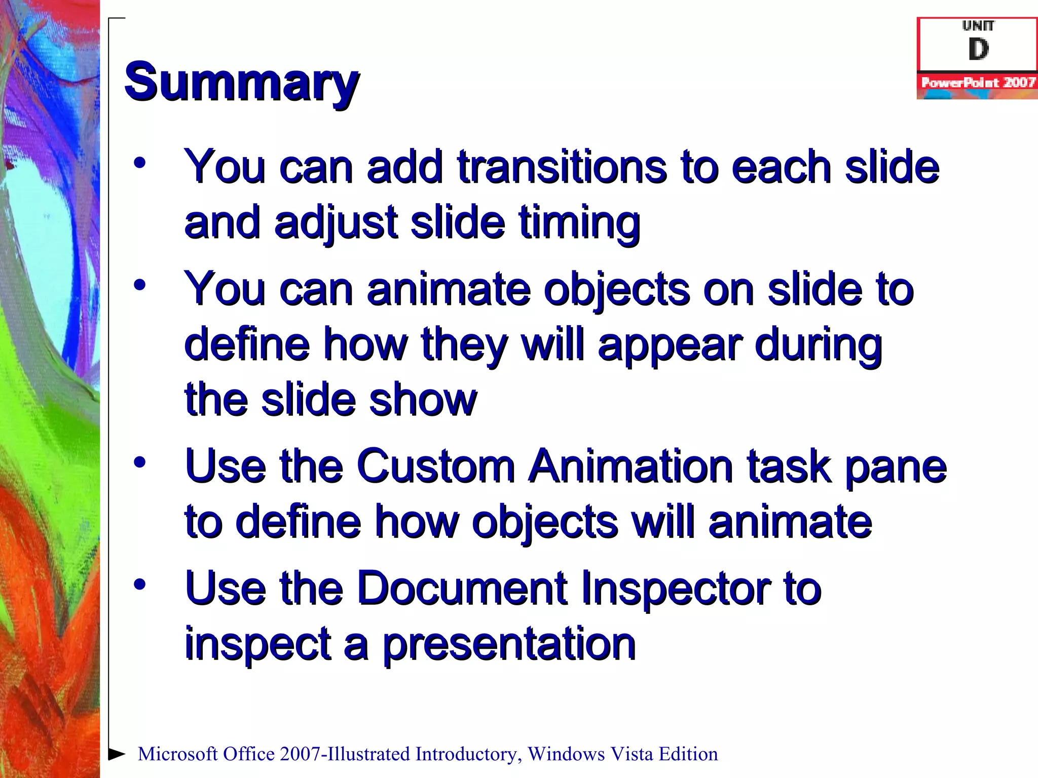 Summary You can add transitions to each slide and adjust slide timing You can animate objects on slide to define how they will appear during the slide show Use the Custom Animation task pane to define how objects will animate Use the Document Inspector to inspect a presentation Microsoft Office 2007-Illustrated Introductory, Windows Vista Edition 