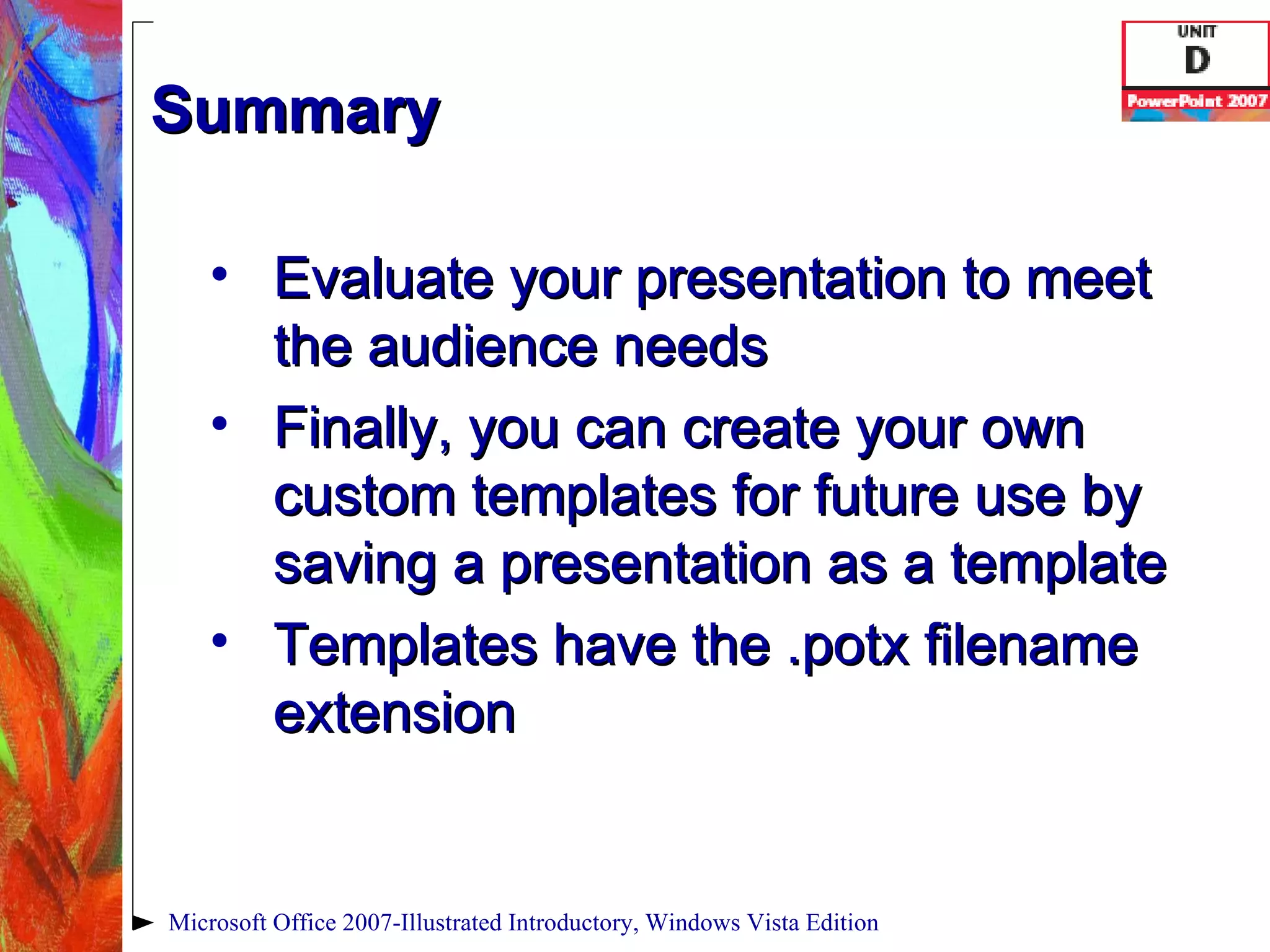 Summary Evaluate your presentation to meet the audience needs Finally, you can create your own custom templates for future use by saving a presentation as a template Templates have the .potx filename extension Microsoft Office 2007-Illustrated Introductory, Windows Vista Edition 