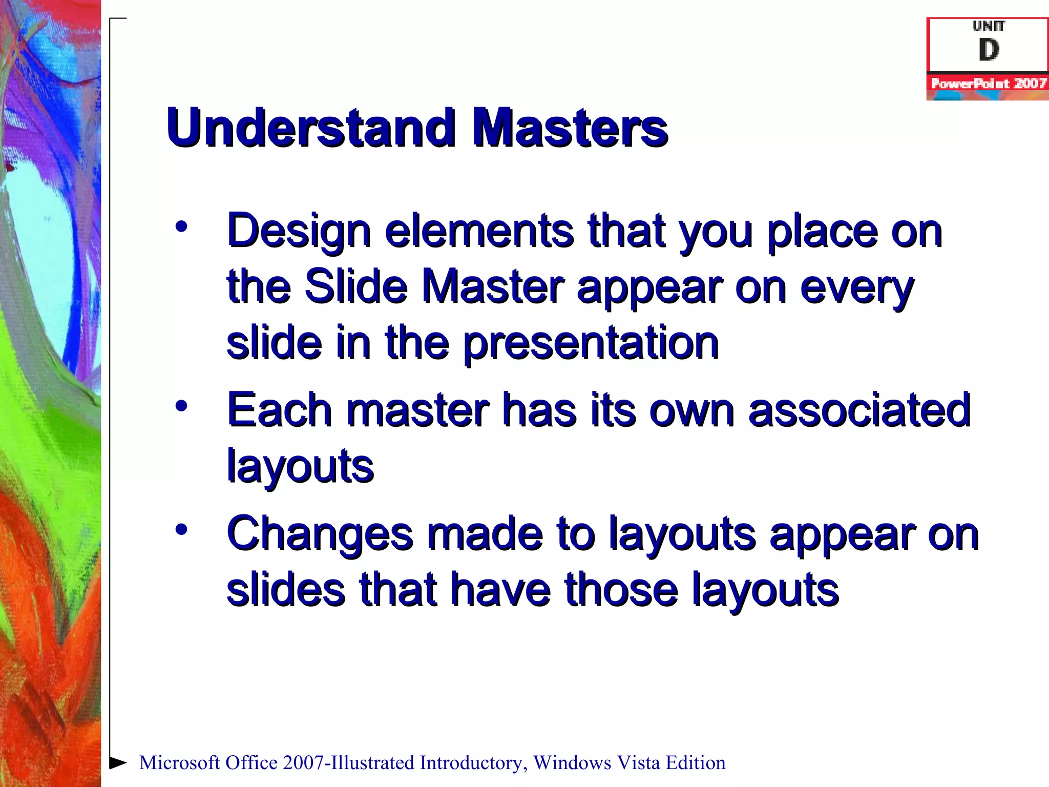 Understand Masters Design elements that you place on the Slide Master appear on every slide in the presentation Each master has its own associated layouts Changes made to layouts appear on slides that have those layouts Microsoft Office 2007-Illustrated Introductory, Windows Vista Edition 