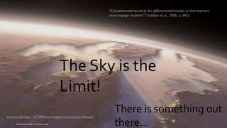 The Sky is the
Limit!
There is something out
there…
This Photo by Unknown Author is licensed under CC BY-NC
Donna Kinsey – A Differentiated Instruction Model
“A fundamental tenet of the differentiated model, is that teachers
must engage students” ( Subban et al., 2006, p. 941).
 