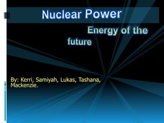 Nuclear Power Energy of the future By: Kerri, Samiyah, Lukas, Tashana, Mackenzie. 