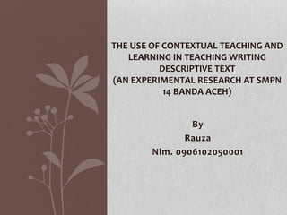 By
Rauza
Nim. 0906102050001
THE USE OF CONTEXTUAL TEACHING AND
LEARNING IN TEACHING WRITING
DESCRIPTIVE TEXT
(AN EXPERIMENTAL RESEARCH AT SMPN
14 BANDA ACEH)
 
