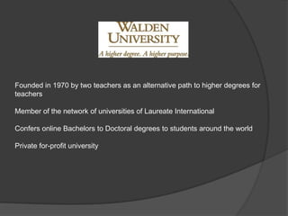 Founded in 1970 by two teachers as an alternative path to higher degrees for teachers Member of the network of universities of Laureate International Confers online Bachelors to Doctoral degrees to students around the world Private for-profit university 
