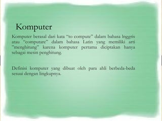 Komputer
Komputer berasal dari kata “to compute” dalam bahasa lnggris
atau “computare” dalam bahasa Latin yang memiliki arti
”menghitung” karena komputer pertama diciptakan hanya
sebagai mesin penghitung.
Definisi komputer yang dibuat oleh para ahli berbeda-beda
sesuai dengan lingkupnya.
 