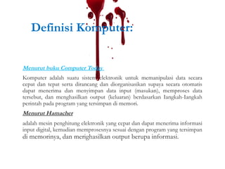 Definisi Komputer:
Menurut buku Computer Today
Komputer adalah suatu sistem elektronik untuk memanipulasi data secara
cepat dan tepat serta dirancang dan diorganisasikan supaya secara otomatis
dapat menerima dan menyimpan data input (masukan), memproses data
tersebut, dan menghasilkan output (keluaran) berdasarkan Iangkah-Iangkah
perintah pada program yang tersimpan di memori.
Menurut Hamacher
adalah mesin penghitung elektronik yang cepat dan dapat menerima informasi
input digital, kemudian memprosesnya sesuai dengan program yang tersimpan
di memorinya, dan merighasilkan output berupa informasi.
 