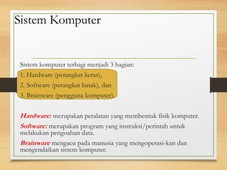 Sistem Komputer
Sistem komputer terbagi menjadi 3 bagian:
1. Hardware (perangkat keras),
2. Software (perangkat lunak), dan
3. Brainware (pengguna komputer).
Hardware: merupakan peralatan yang membentuk fisik komputer.
Software: merupakan program yang instruksi/perintah untuk
melakukan pengoahan data.
Brainware mengacu pada manusia yang mengoperasi-kan dan
mengendaikan sistem komputer.
 