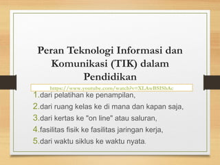 https://www.youtube.com/watch?v=XLAwBSIShAc
Peran Teknologi Informasi dan
Komunikasi (TIK) dalam
Pendidikan
1.dari pelatihan ke penampilan,
2.dari ruang kelas ke di mana dan kapan saja,
3.dari kertas ke "on line" atau saluran,
4.fasilitas fisik ke fasilitas jaringan kerja,
5.dari waktu siklus ke waktu nyata.
 