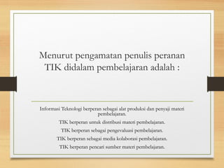 Menurut pengamatan penulis peranan
TIK didalam pembelajaran adalah :
Informasi Teknologi berperan sebagai alat produksi dan penyaji materi
pembelajaran.
TIK berperan untuk distribusi materi pembelajaran.
TIK berperan sebagai pengevaluasi pembelajaran.
TIK berperan sebagai media kolaborasi pembelajaran.
TIK berperan pencari sumber materi pembelajaran.
 