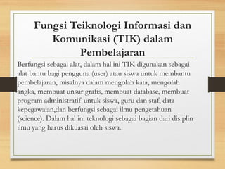 Fungsi Teiknologi Informasi dan
Komunikasi (TIK) dalam
Pembelajaran
Berfungsi sebagai alat, dalam hal ini TIK digunakan sebagai
alat bantu bagi pengguna (user) atau siswa untuk membantu
pembelajaran, misalnya dalam mengolah kata, mengolah
angka, membuat unsur grafis, membuat database, membuat
program administratif untuk siswa, guru dan staf, data
kepegawaian,dan berfungsi sebagai ilmu pengetahuan
(science). Dalam hal ini teknologi sebagai bagian dari disiplin
ilmu yang harus dikuasai oleh siswa.
 