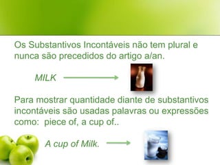 Os Substantivos Incontáveis não tem plural e nunca são precedidos do artigo a/an.MILK   Para mostrar quantidade diante de substantivos incontáveis são usadas palavras ou expressões como:  pieceof, a cup of..A cupof Milk. 