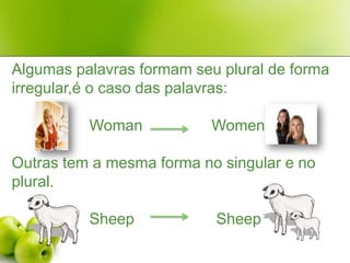 Algumas palavras formam seu plural de forma irregular,é o caso das palavras:WomanWomenOutras tem a mesma forma no singular e no plural.SheepSheep