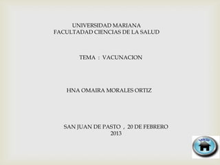 UNIVERSIDAD MARIANA
FACULTADAD CIENCIAS DE LA SALUD



       TEMA : VACUNACION




   HNA OMAIRA MORALES ORTIZ




   SAN JUAN DE PASTO , 20 DE FEBRERO
                 2013
 