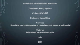 Universidad Interamericana de Panamá
Estudiante: Valery Aguirre
Cedula: 8-965-207
Profesora: Susan Oliva
Carrera:
Licenciatura en gestión portuaria con énfasis en transporte multimodal
Materia:
Informática para administración
Año
2019
 