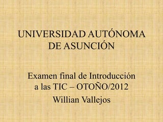 UNIVERSIDAD AUTÓNOMA
     DE ASUNCIÓN

 Examen final de Introducción
  a las TIC – OTOÑO/2012
        Willian Vallejos
 