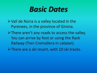 Basic Dates
Vall de Núria is a valley located in the
 Pyrenees, in the province of Girona.
There aren’t any roads to access the valley.
 You can arrive by foot or using the Rack
 Railway (Tren Cremallera in catalan).
There are a ski resort, with 10 ski tracks.
 