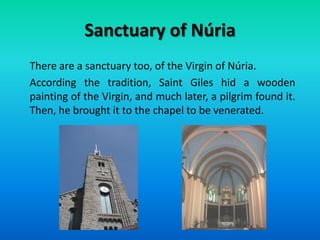 Sanctuary of Núria
There are a sanctuary too, of the Virgin of Núria.
According the tradition, Saint Giles hid a wooden
painting of the Virgin, and much later, a pilgrim found it.
Then, he brought it to the chapel to be venerated.
 
