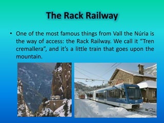 The Rack Railway
• One of the most famous things from Vall the Núria is
  the way of access: the Rack Railway. We call it “Tren
  cremallera”, and it’s a little train that goes upon the
  mountain.
 
