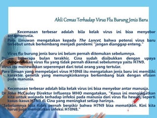 Ahli Cemas Terhadap Virus Flu Burung Jenis Baru 
Kecemasan terbesar adalah bila kelak virus ini bisa menyebar 
antarmanusia. 
Para ilmuwan mengatakan kepada The Lancet, bahwa potensi virus baru 
tersebut untuk berkembang menjadi pandemi "jangan dianggap enteng." 
Virus flu burung jenis baru ini belum pernah ditemukan sebelumnya. 
Dalam beberapa bulan terakhir, Cina sudah disibukkan dengan upaya 
pengendalian virus flu yang tidak pernah dikenal sebelumnya yaitu H7N9. 
Virus itu menewaskan seperempat dari total orang yang tertular. 
Para ilmuan yang mempelajari virus H10N8 itu mengatakan jenis baru ini memiliki 
karakter genetik yang memungkinkannya berkembang biak dengan efisien 
pada manusia. 
Kecemasan terbesar adalah bila kelak virus ini bisa menyebar antar manusia. 
Dr John McCauley Direktur Influenza WHO mengatakan, "Kasus ini mengingatkan 
kita untuk waspada terhadap infeksi pada manusia dari virus flu hewan, seperti 
kasus-kasus H7N9 di Cina yang meningkat setiap harinya. 
"Sebelumnya kita tidak pernah berpikir bahwa H7N9 bisa mematikan. Kini kita 
harus juga memikirkan infeksi H10N8." 
 