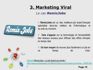 3. Marketing Viral Le cas  RemixJobs RemixJobs  est un des meilleurs job board français spécialisé dans les métiers de l'informatique et du web du moment. Cela s'appuie  sur la technologie et l'accessibilité des réseaux sociaux pour diffuser des offres d'emploi en temps réel. Un bon moyen  de trouver plus facilement un job en ce temps de crise. ( Source: RemixJobs - Le job board qui monte !   http://www.accessoweb.com/RemixJobs-Le-job-board-qui-monte-_a7943.html#ixzz1A5SjE8wQ ) 
