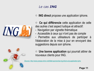 Le cas  ING ING direct  propose une application iphone. Ce qui différencie  cette application de celle des autres c'est aspect ludique et attractif: -  Navigation par vignette thématique  -  Accessible à ceux qui n'ont pas de compte  Permettre aux utilisateurs de participer à l'élaboration de la mise à jour en envoyant des suggestions depuis son iphone. Une bonne application  qui pourrait attirer de nouveaux clients pour ING.  (Source: http://www.presse-citron.net/billet-sponsorise-ing-direct-une-application-iphone-etonnante-pour-une-banque?utm_source=feedburner&utm_medium=feed&utm_campaign=Feed:+Pressecitron+(Presse-citron+-+Le+blog) 