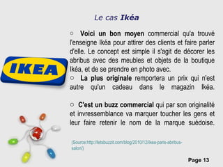 Le cas  Ikéa Voici un bon moyen  commercial qu'a trouvé l'enseigne Ikéa pour attirer des clients et faire parler d'elle. Le concept est simple il s'agit de décorer les abribus avec des meubles et objets de la boutique Ikéa, et de se prendre en photo avec.  La plus originale  remportera un prix qui n'est autre qu'un cadeau dans le magazin Ikéa. C'est un buzz commercial  qui par son originalité et invressemblance va marquer toucher les gens et leur faire retenir le nom de la marque suédoise. (Source:http://letsbuzzit.com/blog/2010/12/ikea-paris-abribus-salon/) 