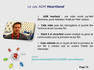 AGM heartland  : une vidéo monté par Neill Blomkamp, jeune réalisateur révélé par Peter Jackson. Cette vidéo  pose des interrogations et pourrait être l'annonce de son nouveau film Distrit 9 et cloverfield  avaient employé ce genre de communication pour la promotion de leur film. Cette méthode  est un moyen de faire la promotion de son film à moindre coût en sucitant l'intérêt des internautes. Le cas AGM  Heartland (Source: http://www.lepost.fr/article/2010/12/13/2339461_buzz-marketing-la-video-viral-pour-wind-magazine-fait-le-buzz-sur-internet.html ) 