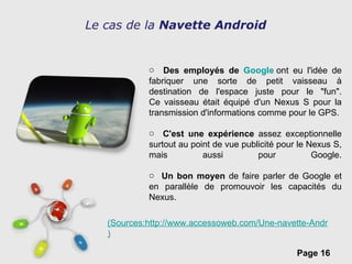 Le cas de la  Navette Android  Des employés de  Google  ont eu l'idée de fabriquer une sorte de petit vaisseau à destination de l'espace juste pour le "fun". Ce vaisseau était équipé d'un Nexus S pour la transmission d'informations comme pour le GPS. C'est une expérience  assez exceptionnelle surtout au point de vue publicité pour le Nexus S, mais aussi pour Google. Un bon moyen  de faire parler de Google et en parallèle de promouvoir les capacités du Nexus. (Sources:http://www.accessoweb.com/Une-navette-Android-dans-l-espace-_a7967.html ) 