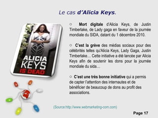 Le cas  d’Alicia Keys . Mort digitale  d’Alicia Keys, de Justin Timberlake, de Lady gaga en faveur de la journée mondiale du SIDA, datant du 1 décembre 2010. C’est la grève  des médias sociaux pour des célébrités telles qu'Alicia Keys, Lady Gaga, Justin Timberlake… Cette initiative a été lancée par Alicia Keys afin de soutenir les dons pour la journée mondiale du sida… C’est une très bonne initiative  qui a permis de capter l’attention des internautes et de bénéficier de beaucoup de dons au profit des associations.   (Source:http://www.webmarketing-com.com)  