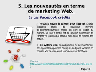 5. Les nouveautés en terme de marketing Web.  Le cas  Facebook crédits Nouveau moyen de paiment pour facebook  : Après facebook crédit, de nouveaux moyens de paiement pourraient mettre en péril le leader du marché. Le but à terme est de pouvoir s'échanger de l'argent via les réseaux sociaux mais aussi de réaliser des achats.  Ce système vient  en complément du développement des applications pour les boutiques en lignes. A terme on pourrait voir des sites de E-commerce sur facebook. (Source:  http://www.commentcamarche.net/news/5853766-les-reseaux-sociaux-cherchent-leur-porte-monnaie ) 
