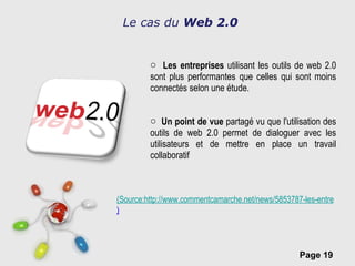Le cas du  Web 2.0 Les entreprises  utilisant les outils de web 2.0 sont plus performantes que celles qui sont moins connectés selon une étude. Un point de vue  partagé vu que l'utilisation des outils de web 2.0 permet de dialoguer avec les utilisateurs et de mettre en place un travail collaboratif (Source:http://www.commentcamarche.net/news/5853787-les-entreprises-adoptant-les-technologies-2-0-sont-plus-competitives-selon-une-etude ) 
