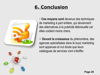 6. Conclusion Ces moyens sont  devenus des techniques de marketing à part entière, qui deviennent des alternatives à la publicité télévisuelle car elles coûtent moins chers.  Devant la croissance  du phénomène, des agences spécialisées dans le buzz marketing sont apparues et nul doute que leurs catalogues de services vont s’étoffer. 