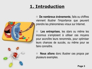 1. Introduction De nombreux évènements , faits ou chiffres viennent illustrer l'importance que peuvent prendre les phénomènes viraux sur Internet. Les entreprises , les stars ou même les inconnus s’emploient à utiliser ces moyens pour accroître leurs renommés, pour optimiser leurs chances de succès, ou même pour se faire connaître. Nous allons  donc illustrer ces propos par plusieurs exemples. 