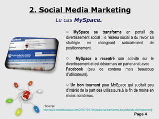 2. Social Media Marketing MySpace se transforme  en portail de divertissement social : le réseau social a du revoir sa stratégie en changeant radicalement de positionnement. MySpace a recentré  son activité sur le divertissement et est désormais en partenariat avec Facebook  (peu de contenu mais beaucoup d'utilisateurs). Un bon tournant  pour MySpace qui sucitait peu d'intérêt de la part des utilisateurs,à la fin de moins en moins nombreux. (  Sources:  http://www.mediassociaux.com/2010/12/17/myspace-se-transforme-en-portail-de-divertissement ) Le cas  MySpace . 