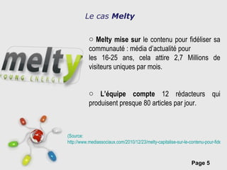 Melty mise sur  le contenu pour fidéliser sa communauté : média d’actualité pour les 16-25 ans, cela attire 2,7 Millions de visiteurs uniques par mois. L’équipe compte  12 rédacteurs qui produisent presque 80 articles par jour. Le cas  Melty (Source:   http://www.mediassociaux.com/2010/12/23/melty-capitalise-sur-le-contenu-pour-fideliser-sa-communaute/?utm_source=feedburner&utm_medium=feed&utm_campaign=Feed:+mediassociaux+(MediasSociaux.com) 