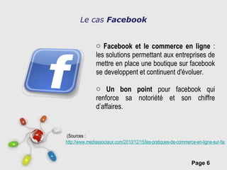 Le cas  Facebook Facebook et le commerce en ligne  : les solutions permettant aux entreprises de mettre en place une boutique sur facebook se developpent et continuent d'évoluer. Un bon point  pour facebook qui renforce sa notoriété et son chiffre d’affaires.   (Sources : http://www.mediassociaux.com/2010/12/15/les-pratiques-de-commerce-en-ligne-sur-facebook-gagnent-en-maturite/?utm_source=feedburner&utm_medium=feed&utm_campaign=Feed:+mediassociaux+(MediasSociaux.com) 