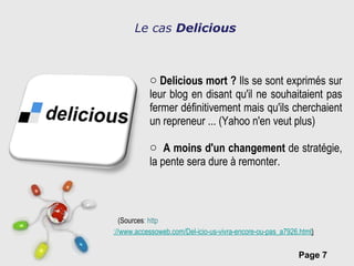 Le cas  Delicious Delicious mort ?  Ils se sont exprimés sur leur blog en disant qu'il ne souhaitaient pas fermer définitivement mais qu'ils cherchaient un repreneur ... (Yahoo n'en veut plus)  A moins d'un changement  de stratégie, la pente sera dure à remonter.   (Sources : http ://www.accessoweb.com/Del-icio-us-vivra-encore-ou-pas_a7926.html ) 