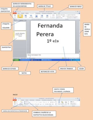 [Escribir texto] 
BARRA DE TÍTULO 
BARRA DE ESTADO ZOOM 
INICIO 
NOTAS 
DIAPOSITIVA 
BARRA DE MENÚ 
ETIQUETA 
DIAPOSITIVA 
BARRA 
DE 
DESPLA 
ZAMIE 
NTO 
ÁREA DE TRABAJO 
BOTONES DE VISTA 
BARRA DE HERRAMIENTAS 
DE ACCESO RÁPIDO 
ETIQUETA 
ESQUEMA 
AGREGA UNA DIAPOSITIVA A LA PRESENTACIÓN 
CAMBIA EL DISEÑO DE LA 
DIAPOSITIVA SELECCIONADA 
INSERTA FORMAS 
PREVIAMENTE DISEÑADAS 
 