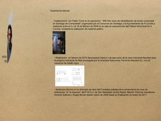 Experiencia laboral: - Colaboración con Pablo Tomé en la exposición “ B96 Dez anos de rehabilitación de locais comerciais en Santiago de Compostela” organizada por el Consorcio de Santiago y el Ayuntamiento de A Coruña y realizada entre el 2 y el 16 de febrero de 2009 en la sala de esposiciones del Palacio Municipal de A Coruña, mediante la realización de material gráfico. - Realización  en febrero de 2010 del proyecto básico y de ejecución de la nave industrial Nexoted para el poligono industrial de Mos encargada por la empresa Soluciones Técnicas Nexoted S.L. con la coautoria de Adolfo Agra. - Asistencia técnica en la dirección de obra del Complejo polideportivo-comercial en la zona de ordenación 16 “la estación” del P.G.O.U. de San Sebastian de los Reyes, Madrid. Para los arquitectos Xerardo Estévez y Ángel Alonso desde marzo de 2009 hasta su finalización en enero de 2011. 