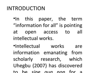 INTRODUCTION
•In this paper, the term
“information for all” is pointing
at open access to all
intellectual works.
•Intellectual works are
information emanating from
scholarly research, which
Uhegbu (2007) has discovered
 