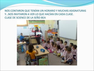 NOS CONTARON QUE TENÍAN UN HORARIO Y MUCHAS ASIGNATURAS
Y…NOS INVITARON A VER LO QUE HACÍAN EN CADA CLASE.
CLASE DE SCIENCE DE LA SEÑO BEA
 