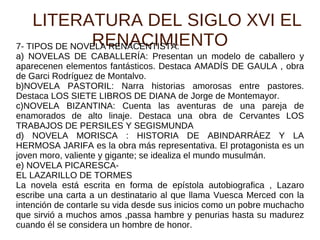LITERATURA DEL SIGLO XVI EL RENACIMIENTO 7- TIPOS DE NOVELA RENACENTISTA: a) NOVELAS DE CABALLERÍA: Presentan un modelo de caballero y aparecenen elementos fantásticos. Destaca AMADÍS DE GAULA , obra de Garci Rodríguez de Montalvo. b)NOVELA PASTORIL: Narra historias amorosas entre pastores. Destaca LOS SIETE LIBROS DE DIANA de Jorge de Montemayor. c)NOVELA BIZANTINA: Cuenta las aventuras de una pareja de enamorados de alto linaje. Destaca una obra de Cervantes LOS TRABAJOS DE PERSILES Y SEGISMUNDA d) NOVELA MORISCA : HISTORIA DE ABINDARRÁEZ Y LA HERMOSA JARIFA es la obra más representativa. El protagonista es un joven moro, valiente y gigante; se idealiza el mundo musulmán. e) NOVELA PICARESCA-  EL LAZARILLO DE TORMES La novela está escrita en forma de epístola autobiografica , Lazaro escribe una carta a un destinatario al que llama Vuesca Merced con la intención de contarle su vida desde sus inicios como un pobre muchacho que sirvió a muchos amos ,passa hambre y penurias hasta su madurez cuando él se considera un hombre de honor. 