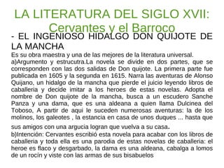 LA LITERATURA DEL SIGLO XVII: Cervantes y el Barroco - EL INGENIOSO HIDALGO DON QUIJOTE DE LA MANCHA Es su obra maestra y una de las mejores de la literatura universal. a)Argumento y estrucutra.La novela se divide en dos partes, que se corresponden con las dos salidas de Don quijote. La primera parte fue publicada en 1605 y la segunda en 1615. Narra las aventuras de Alonso Quijano, un hidalgo de la mancha que pierde el juicio leyendo libros de caballeria y decide imitar a los heroes de estas novelas. Adopta el nombre de Don quijote de la mancha, busca a un escudero Sanche Panza y una dama, que es una aldeana a quien llama Dulcinea del Toboso, A partir de aqui le suceden numerosas aventuras: la de los molinos, los galeotes , la estancia en casa de unos duques ... hasta que sus amigos con una argucia logran que vuelva a su casa . b)Intención: Cervantes escribió esta novela para acabar con los libros de caballeria y toda ella es una parodia de estas novelas de caballeria: el heroe es flaco y desgarbado, la dama es una aldeana, cabalga a lomos de un rocín y viste con las armas de sus bisabuelos 