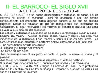 II- EL BARROCO- EL SIGLO XVII 3- EL TEATRO EN EL SIGLO XVII a) LOS CORRALES : eran patios descubiertos y rodeados de casas. En un extremo se situaba el escenario , casi sin decorado o con una simple cortina.Delante del escenario había algunos bancos a los que se accedia pagando. Detras se situaban de pie los mosqueteros que mostraban su satisfacción. El lugar reservado a las mujeres se llamaba la cazuela, una zona elevada al otro extremo del escenario. Los nobles y autoridades ocupaban los balcones y ventanas que daban al patio. b)LOPE DE VEGA – Aunque escribió poesia novela y teatro . Su obra más importante es la dramática. Lope renovó y sentó las bases cdel teatro. Las caracteristicas más importantes del teatro del xvii establecidas por Lope son: - Las obras tienen más de una acción -El espacio y el tiempo son variados -Se divide en tres actos -Los personages son el rey justo, el noble, el galán, la dama, la criada y el gracioso -Los temas son variados, pero el más importante es el tema del honor Sus obras más importantes son: El caballero de Olmedo y Fuenteovejuna c) CALDERÓN DE LA BARCA – Sigue las normas de Lope , pero profundiza más en los sentimientos de los personajes. Destacan sus obras: La vida es un sueño y El alcalde de Zalamea 