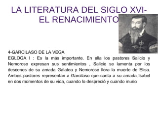 LA LITERATURA DEL SIGLO XVI- EL RENACIMIENTO 4-GARCILASO DE LA VEGA EGLOGA I : Es la más importante. En ella los pastores Salicio y Nemoroso expresan sus sentimientos , Salicio se lamenta por los descenes de su amada Galatea y Nemoroso llora la muerte de Elisa. Ambos pastores representan a Garcilaso que canta a su amada Isabel en dos momentos de su vida, cuando lo despreció y cuando murio 