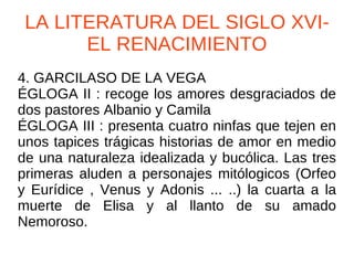 LA LITERATURA DEL SIGLO XVI- EL RENACIMIENTO 4. GARCILASO DE LA VEGA ÉGLOGA II : recoge los amores desgraciados de dos pastores Albanio y Camila ÉGLOGA III : presenta cuatro ninfas que tejen en unos tapices trágicas historias de amor en medio de una naturaleza idealizada y bucólica. Las tres primeras aluden a personajes mitólogicos (Orfeo y Eurídice , Venus y Adonis ... ..) la cuarta a la muerte de Elisa y al llanto de su amado Nemoroso. 
