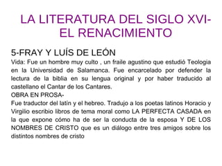 LA LITERATURA DEL SIGLO XVI- EL RENACIMIENTO 5-FRAY Y LUÍS DE LEÓN Vida: Fue un hombre muy culto , un fraile agustino que estudió Teologia en la Universidad de Salamanca. Fue encarcelado por defender la lectura de la biblia en su lengua original y por haber traducido al castellano el Cantar de los Cantares. OBRA EN PROSA- Fue traductor del latín y el hebreo. Tradujo a los poetas latinos Horacio y Virgilio escribio libros de tema moral como LA PERFECTA CASADA en la que expone cómo ha de ser la conducta de la esposa Y DE LOS NOMBRES DE CRISTO que es un diálogo entre tres amigos sobre los distintos nombres de cristo 