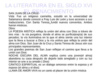 LA LITERATURA EN EL SIGLO XVI EL RENACIMIENTO SAN JUAN DE LA CRUZ- Vida: Fue un religioso carmelita, estudió en la universidad de Salamanca donde conoció a Fray Luis de León y tuvo accesos a sus traducciones. Con Santa Teresa_fundó nuevos conventos. Ambos fueron misticos. Obra: LA POESÍA MISTICA refleja la unión del alma con Dios a tráves de tres vías : la via purgativa, donde el alma se purifica(expía) de sus pecados; la vía iluminativa en la que el alma siente una luz interior que la lleva a buscar a Dios y la vía unitiva que refleja la unión del alma con Dios. San Juan de la Cruz y Santa Teresa de Jesus són sus principales representantes. Los grandes poemas de San Juan reflejan el camino que lleva a la unión con Dios: NOCHE OSCURA DEL ALMA explica como una joven(el alma) abandona su casa después de dejarlo todo arreglado y con su luz interior se une a su amado ( Dios) CÁNTICO ESPIRITUAL es un dialogo amoroso entre la esposa y el esposo (el alma y el dios) LLAMA DE AMOR VIVA es un canto al placer de la unión mistica 