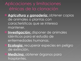 Agricultura y ganadería:  obtener copias de animales o plantas con características que se interesa mantener. Investigación:  disponer de animales idénticos para el estudio de enfermedades humanas. Ecología:  recuperar especies en peligro de extinción. Medicina:  obtener órganos para trasplantes. 