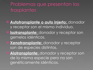 Autotransplante o auto injerto:  donador y receptor son el mismo individuo. Isotransplante:  donador y receptor son gemelos idénticos. Xenotransplante:  donador y receptor son de especies distintas. Alotransplante:  donador y receptor son de la misma especie pero no son genéticamente idénticos. 